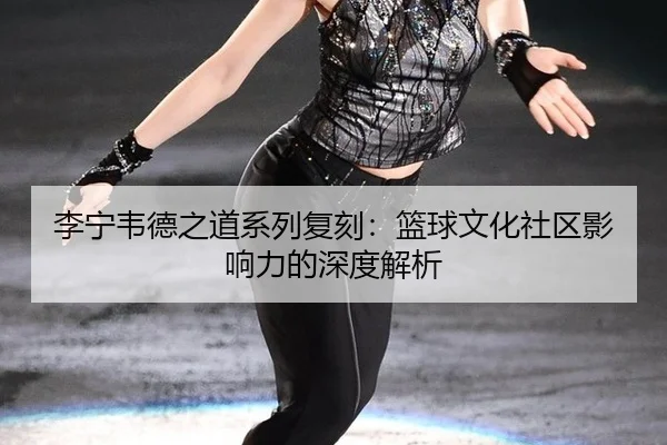 李宁韦德之道系列复刻：篮球文化社区影响力的深度解析