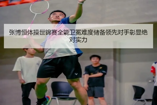 张博恒体操世锦赛全能卫冕难度储备领先对手彰显绝对实力