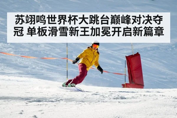 苏翊鸣世界杯大跳台巅峰对决夺冠 单板滑雪新王加冕开启新篇章