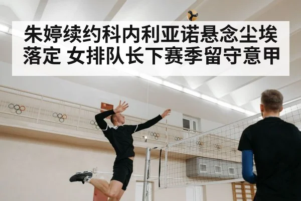 朱婷续约科内利亚诺悬念尘埃落定 女排队长下赛季留守意甲